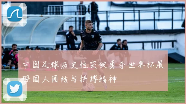 中国足球历史性突破勇夺世界杯展现国人团结与拼搏精神