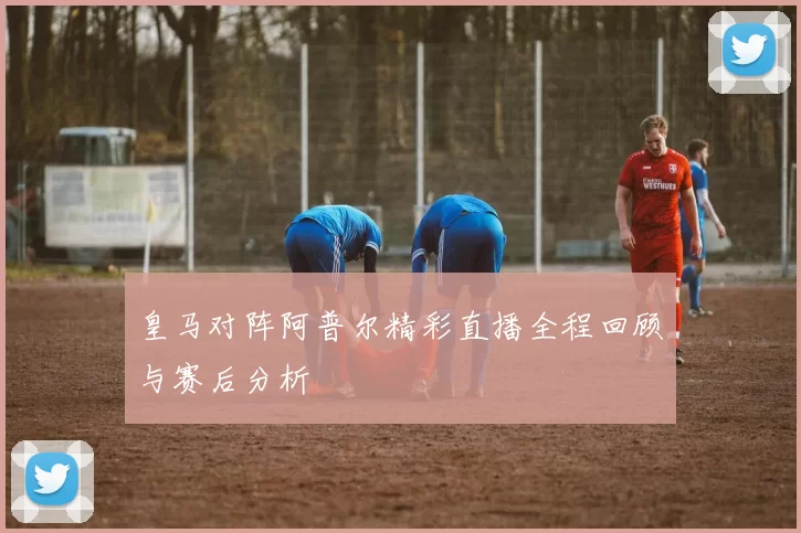 皇马对阵阿普尔精彩直播全程回顾与赛后分析