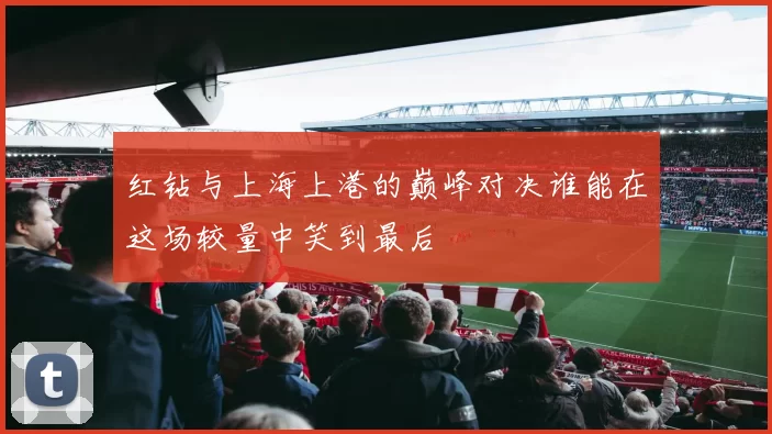 红钻与上海上港的巅峰对决谁能在这场较量中笑到最后