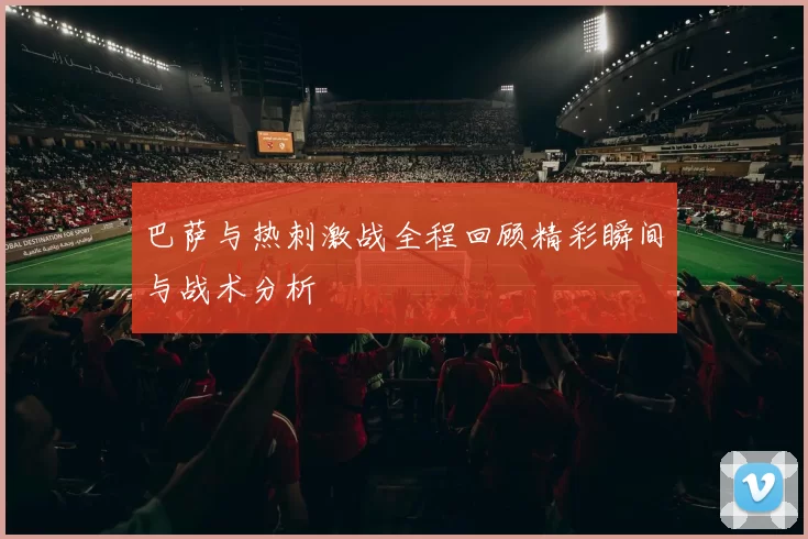 巴萨与热刺激战全程回顾精彩瞬间与战术分析