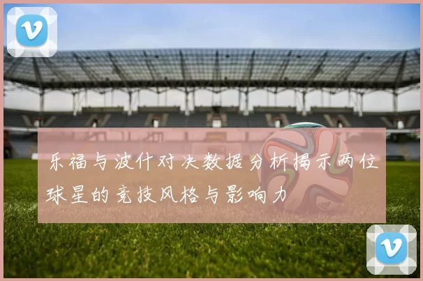 乐福与波什对决数据分析揭示两位球星的竞技风格与影响力