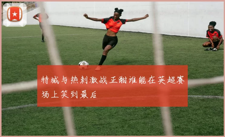 特城与热刺激战正酣谁能在英超赛场上笑到最后