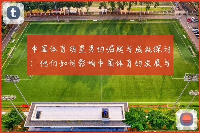 中国体育明星男的崛起与成就探讨：他们如何影响中国体育的发展与未来