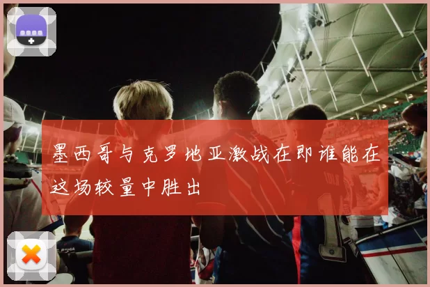 墨西哥与克罗地亚激战在即谁能在这场较量中胜出